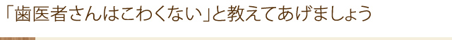 「歯医者さんはこわくない」と教えてあげましょう