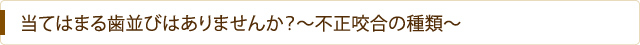 当てはまる歯並びはありませんか？～不正咬合の種類～